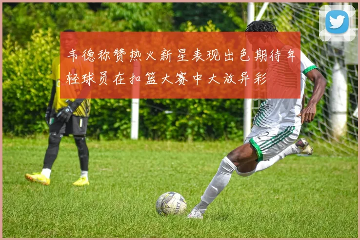 韦德称赞热火新星表现出色期待年轻球员在扣篮大赛中大放异彩