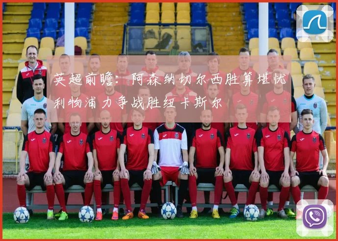 英超前瞻：阿森纳切尔西胜算堪忧利物浦力争战胜纽卡斯尔