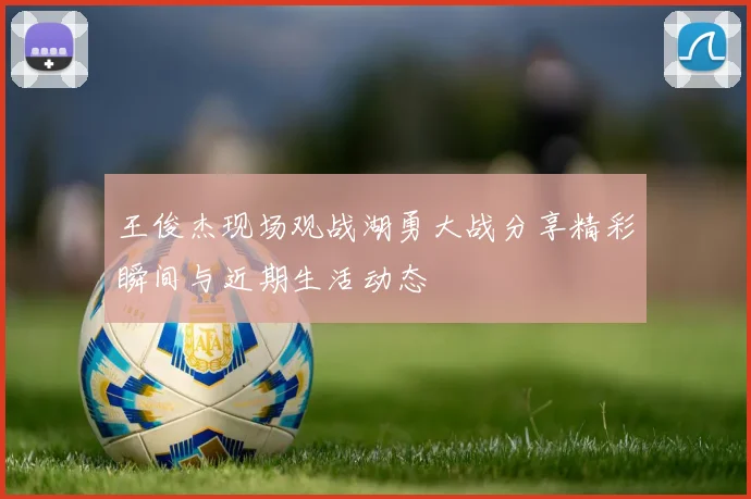 王俊杰现场观战湖勇大战分享精彩瞬间与近期生活动态