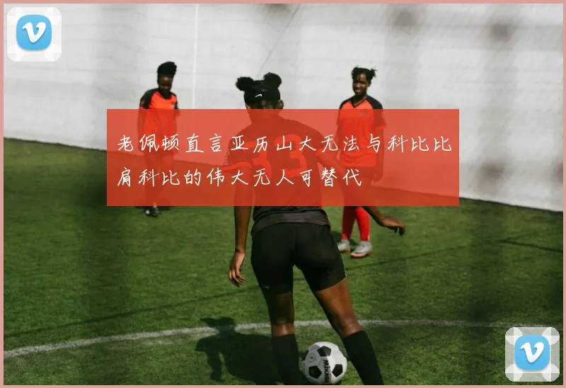 老佩顿直言亚历山大无法与科比比肩科比的伟大无人可替代