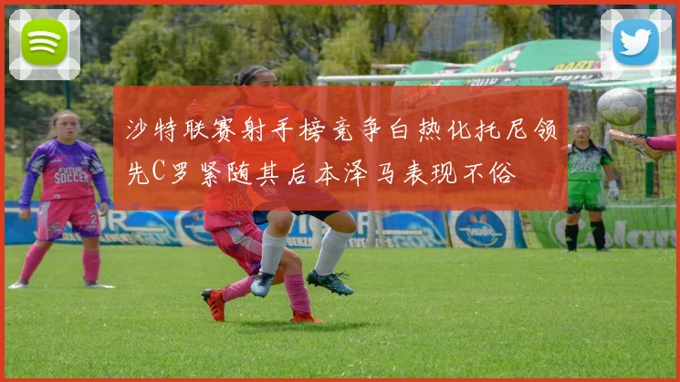 沙特联赛射手榜竞争白热化托尼领先C罗紧随其后本泽马表现不俗