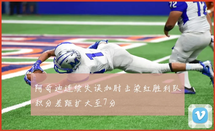 阿奇迪连续失误加肘击染红胜利队积分差距扩大至7分