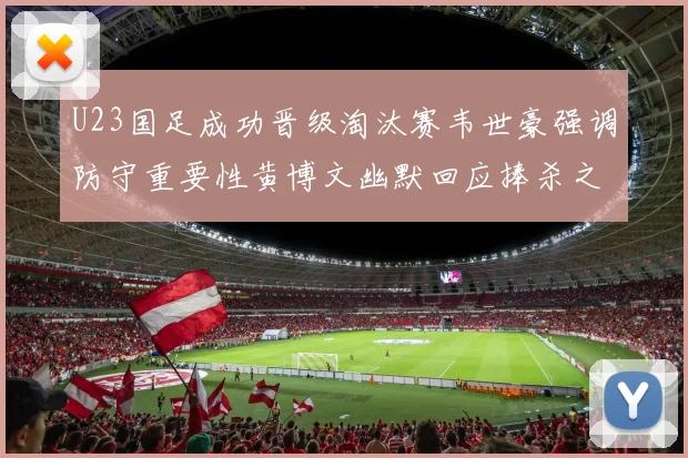 U23国足成功晋级淘汰赛韦世豪强调防守重要性黄博文幽默回应捧杀之说