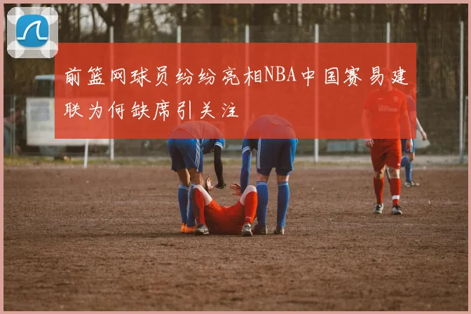 前篮网球员纷纷亮相NBA中国赛易建联为何缺席引关注