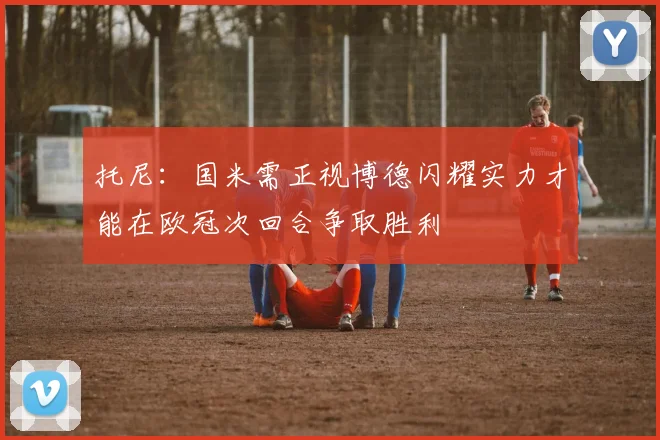 托尼：国米需正视博德闪耀实力才能在欧冠次回合争取胜利