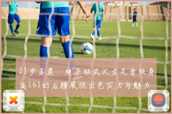 21岁姜晨璟绝杀助武汉女足晋级身高161的后腰展现出色实力与魅力