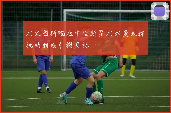 尤文图斯瞄准中场新星尤尔曼米林托纳利成引援目标