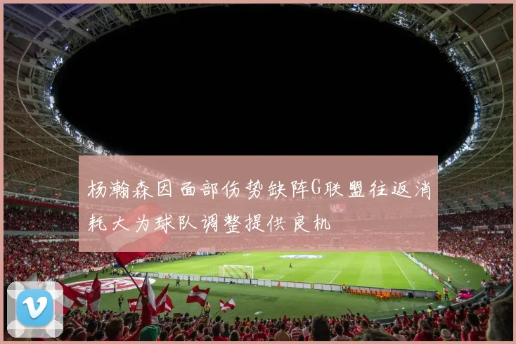 杨瀚森因面部伤势缺阵G联盟往返消耗大为球队调整提供良机