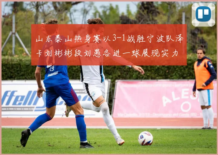 山东泰山热身赛以3-1战胜宁波队泽卡刘彬彬段刘愚各进一球展现实力