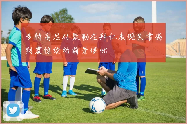 多特高层对聚勒在拜仁表现失常感到震惊续约前景堪忧