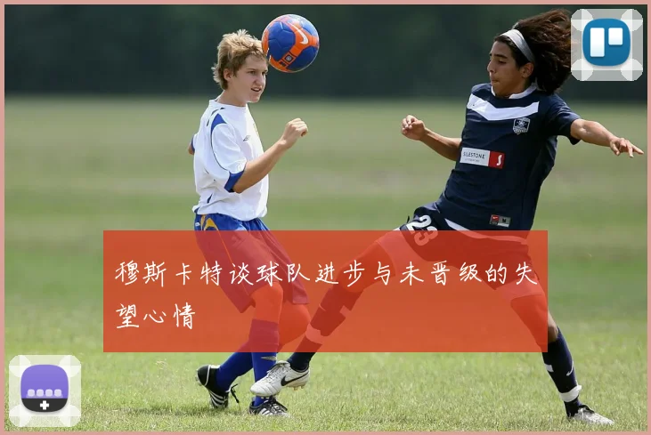 穆斯卡特谈球队进步与未晋级的失望心情