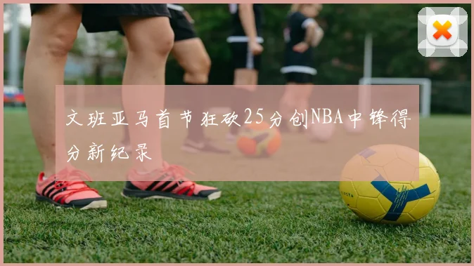 文班亚马首节狂砍25分创NBA中锋得分新纪录