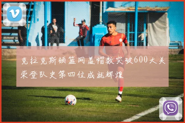 克拉克斯顿篮网盖帽数突破600大关荣登队史第四位成就辉煌