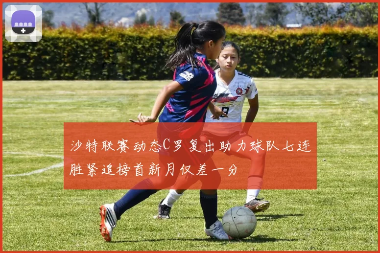 沙特联赛动态C罗复出助力球队七连胜紧追榜首新月仅差一分