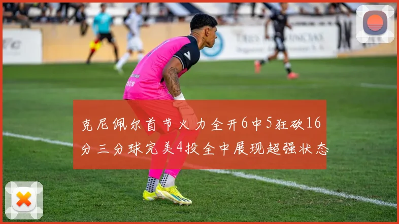 克尼佩尔首节火力全开6中5狂砍16分三分球完美4投全中展现超强状态