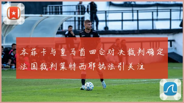 本菲卡与皇马首回合对决裁判确定法国裁判莱特西耶执法引关注