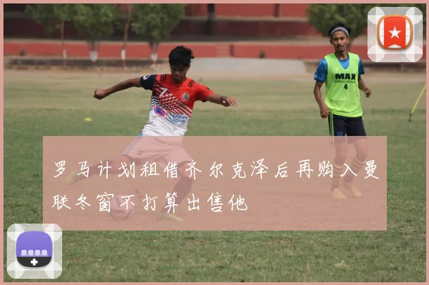 罗马计划租借齐尔克泽后再购入曼联冬窗不打算出售他
