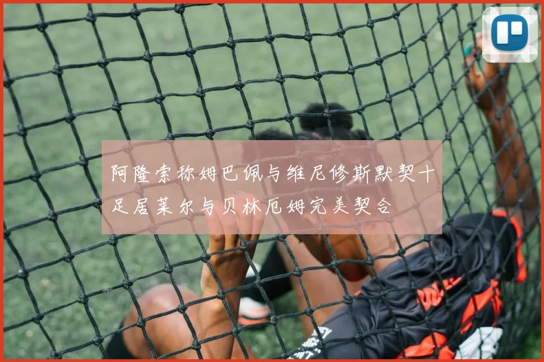 阿隆索称姆巴佩与维尼修斯默契十足居莱尔与贝林厄姆完美契合
