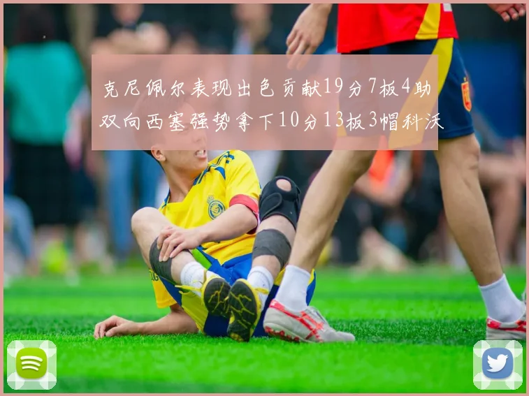 克尼佩尔表现出色贡献19分7板4助双向西塞强势拿下10分13板3帽科沃德也有17分2帽的精彩表现
