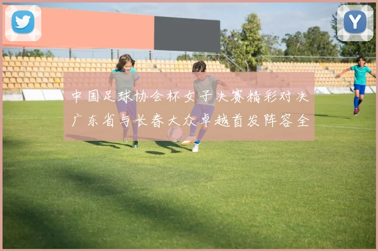中国足球协会杯女子决赛精彩对决广东省与长春大众卓越首发阵容全面解析