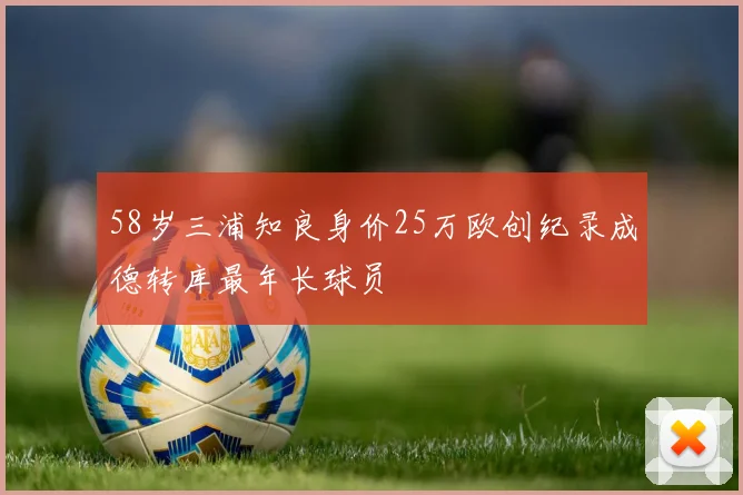 58岁三浦知良身价25万欧创纪录成德转库最年长球员