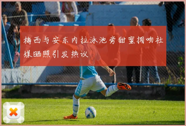梅西与安东内拉泳池旁甜蜜拥吻社媒晒照引发热议