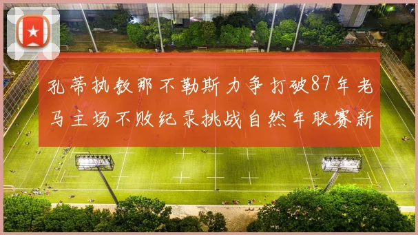 孔蒂执教那不勒斯力争打破87年老马主场不败纪录挑战自然年联赛新高