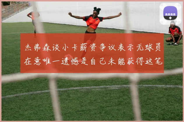 杰弗森谈小卡薪资争议表示无球员在意唯一遗憾是自己未能获得这笔巨款