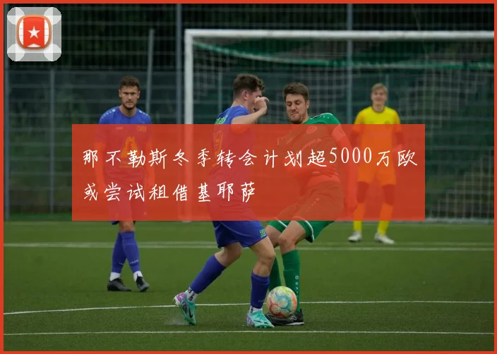 那不勒斯冬季转会计划超5000万欧或尝试租借基耶萨