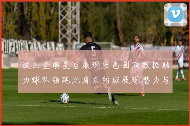 波杰全明星后表现出色圆满数据助力球队领跑比肩东约班展现潜力与实力