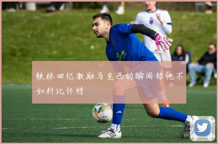 铁林回忆激励马克西的瞬间称他不如科比怀特