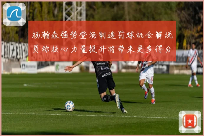 杨瀚森强势登场制造罚球机会解说员称核心力量提升将带来更多得分可能