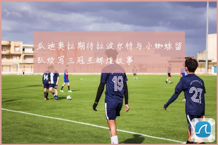 瓜迪奥拉期待拉波尔特与小蜘蛛留队续写三冠王辉煌故事