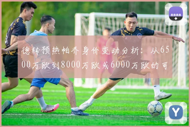 德转预热帕乔身价变动分析：从6500万欧到8000万欧或6000万欧的可能性探讨