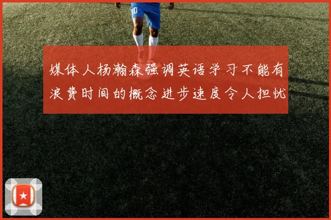 媒体人杨瀚森强调英语学习不能有浪费时间的概念进步速度令人担忧